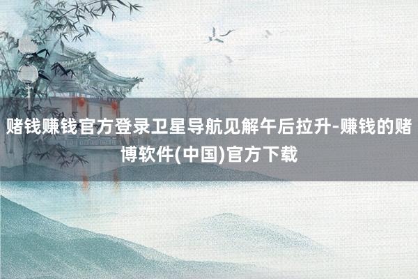 赌钱赚钱官方登录卫星导航见解午后拉升-赚钱的赌博软件(中国)官方下载