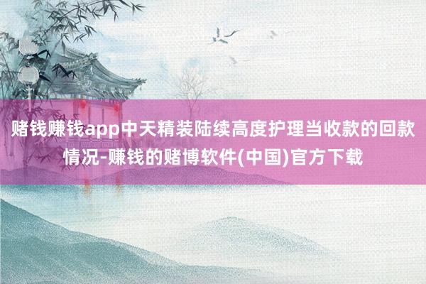 赌钱赚钱app中天精装陆续高度护理当收款的回款情况-赚钱的赌博软件(中国)官方下载