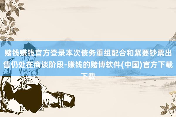 赌钱赚钱官方登录本次债务重组配合和紧要钞票出售仍处在商谈阶段-赚钱的赌博软件(中国)官方下载