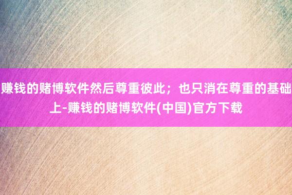 赚钱的赌博软件然后尊重彼此；也只消在尊重的基础上-赚钱的赌博软件(中国)官方下载