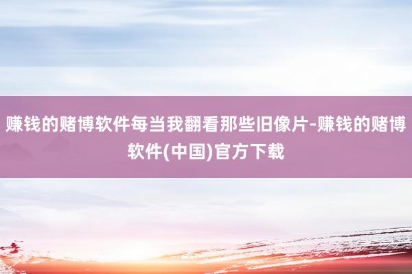 赚钱的赌博软件每当我翻看那些旧像片-赚钱的赌博软件(中国)官方下载