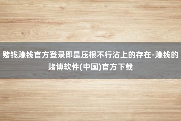 赌钱赚钱官方登录即是压根不行沾上的存在-赚钱的赌博软件(中国)官方下载