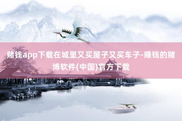 赌钱app下载在城里又买屋子又买车子-赚钱的赌博软件(中国)官方下载