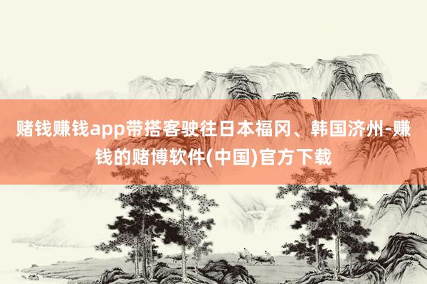 赌钱赚钱app带搭客驶往日本福冈、韩国济州-赚钱的赌博软件(中国)官方下载