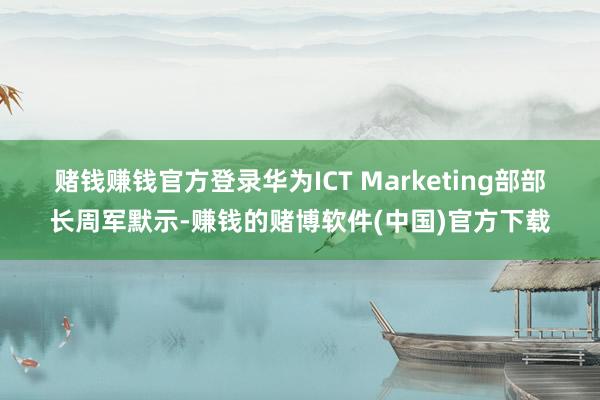 赌钱赚钱官方登录　　华为ICT Marketing部部长周军默示-赚钱的赌博软件(中国)官方下载