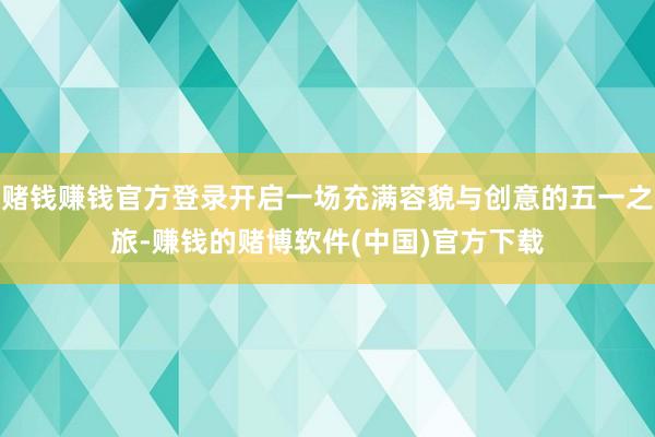 赌钱赚钱官方登录开启一场充满容貌与创意的五一之旅-赚钱的赌博软件(中国)官方下载