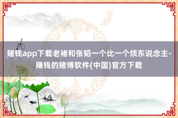 赌钱app下载老褚和张韬一个比一个烦东说念主-赚钱的赌博软件(中国)官方下载