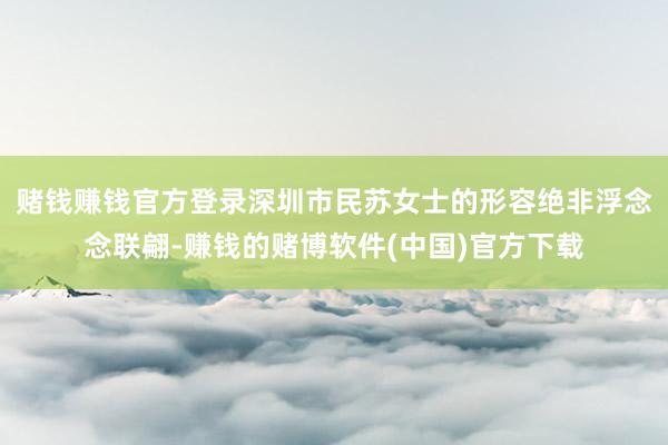 赌钱赚钱官方登录深圳市民苏女士的形容绝非浮念念联翩-赚钱的赌博软件(中国)官方下载