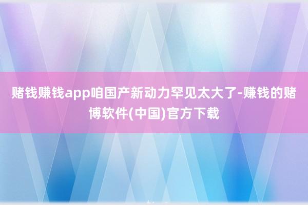 赌钱赚钱app咱国产新动力罕见太大了-赚钱的赌博软件(中国)官方下载