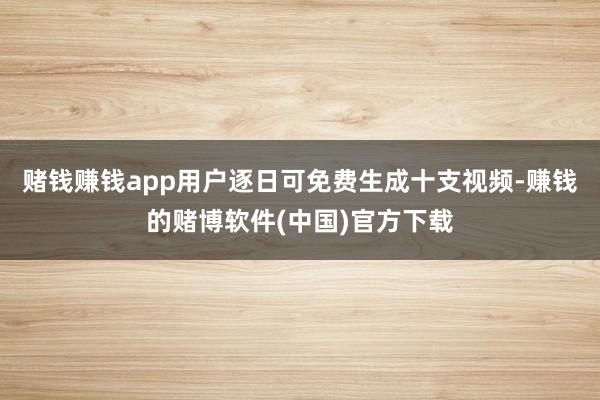 赌钱赚钱app用户逐日可免费生成十支视频-赚钱的赌博软件(中国)官方下载