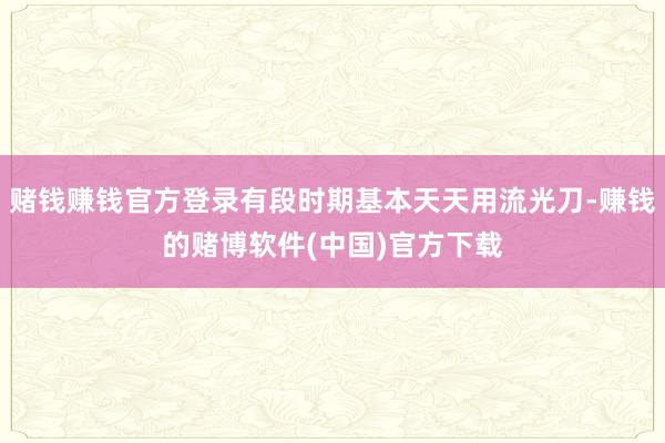 赌钱赚钱官方登录有段时期基本天天用流光刀-赚钱的赌博软件(中国)官方下载