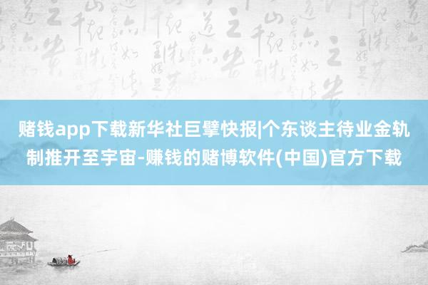 赌钱app下载新华社巨擘快报|个东谈主待业金轨制推开至宇宙-赚钱的赌博软件(中国)官方下载