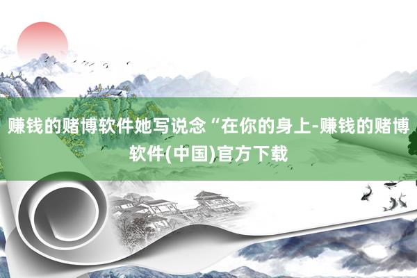 赚钱的赌博软件她写说念“在你的身上-赚钱的赌博软件(中国)官方下载