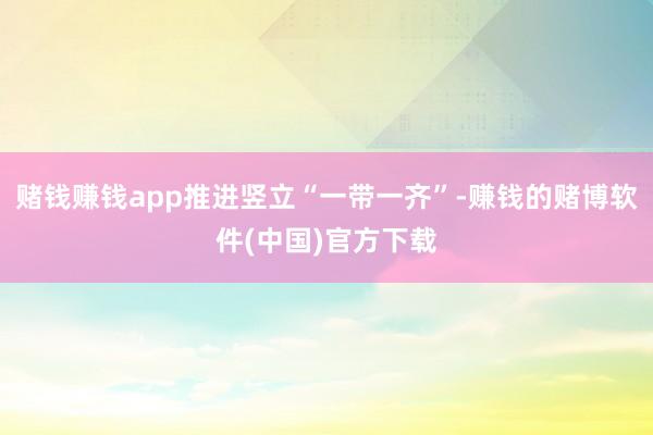 赌钱赚钱app推进竖立“一带一齐”-赚钱的赌博软件(中国)官方下载