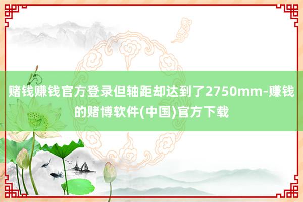 赌钱赚钱官方登录但轴距却达到了2750mm-赚钱的赌博软件(中国)官方下载