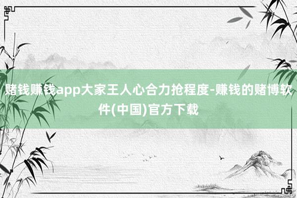 赌钱赚钱app大家王人心合力抢程度-赚钱的赌博软件(中国)官方下载