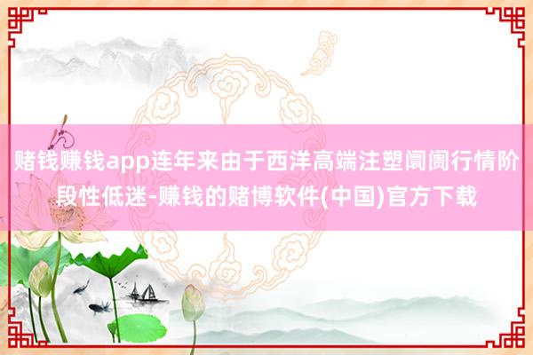 赌钱赚钱app连年来由于西洋高端注塑阛阓行情阶段性低迷-赚钱的赌博软件(中国)官方下载