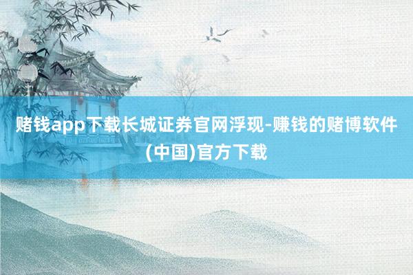 赌钱app下载　　长城证券官网浮现-赚钱的赌博软件(中国)官方下载
