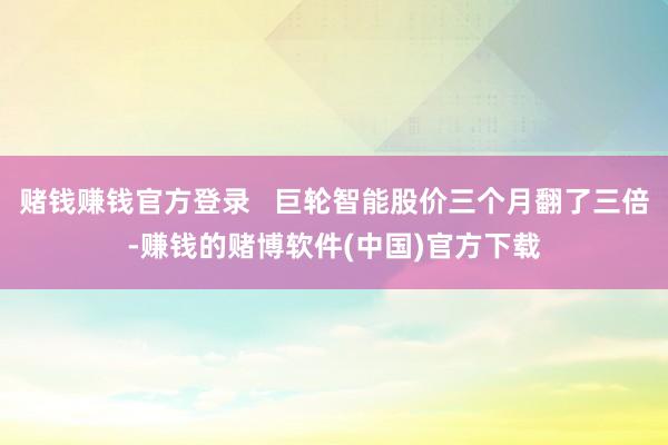赌钱赚钱官方登录   巨轮智能股价三个月翻了三倍-赚钱的赌博软件(中国)官方下载