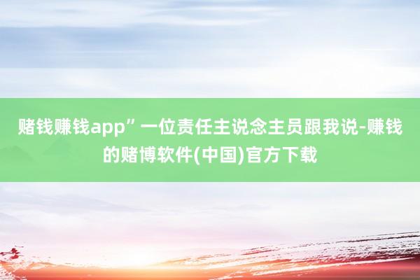 赌钱赚钱app”一位责任主说念主员跟我说-赚钱的赌博软件(中国)官方下载