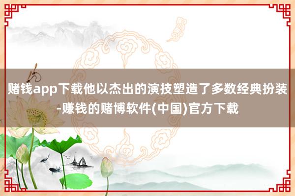 赌钱app下载他以杰出的演技塑造了多数经典扮装-赚钱的赌博软件(中国)官方下载