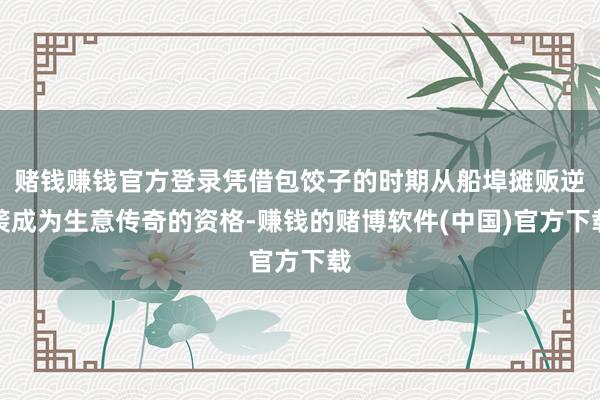 赌钱赚钱官方登录凭借包饺子的时期从船埠摊贩逆袭成为生意传奇的资格-赚钱的赌博软件(中国)官方下载
