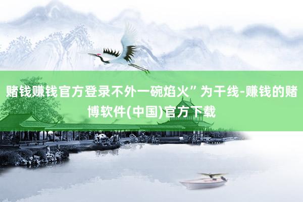 赌钱赚钱官方登录不外一碗焰火”为干线-赚钱的赌博软件(中国)官方下载