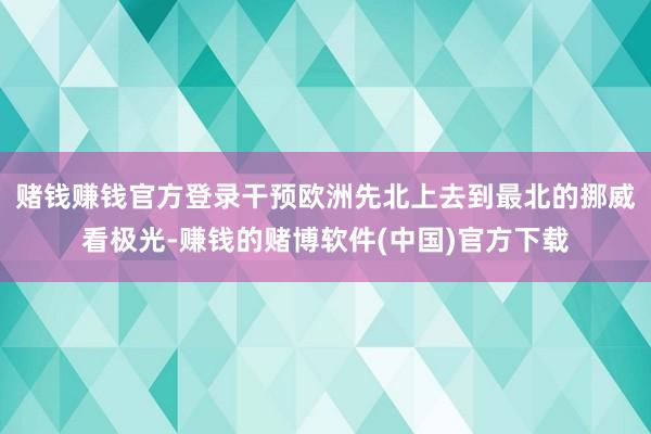 赌钱赚钱官方登录干预欧洲先北上去到最北的挪威看极光-赚钱的赌博软件(中国)官方下载
