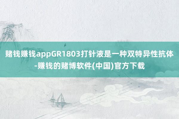 赌钱赚钱appGR1803打针液是一种双特异性抗体-赚钱的赌博软件(中国)官方下载