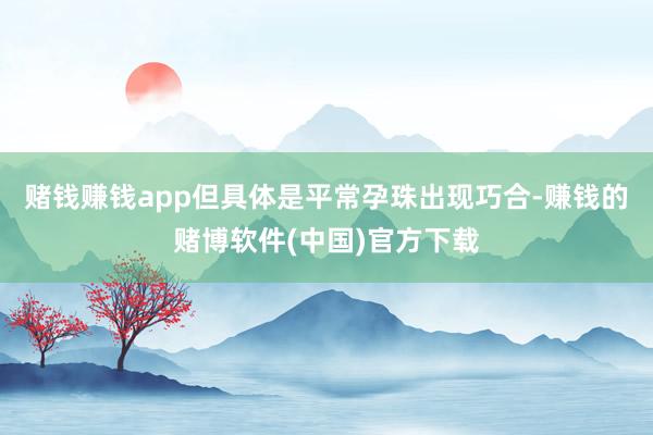 赌钱赚钱app但具体是平常孕珠出现巧合-赚钱的赌博软件(中国)官方下载