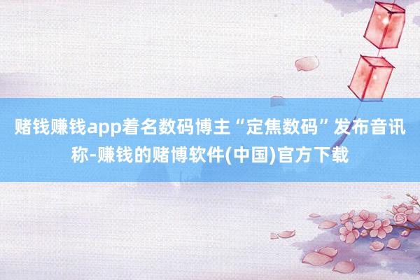 赌钱赚钱app着名数码博主“定焦数码”发布音讯称-赚钱的赌博软件(中国)官方下载