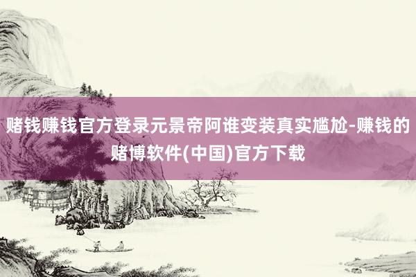 赌钱赚钱官方登录元景帝阿谁变装真实尴尬-赚钱的赌博软件(中国)官方下载