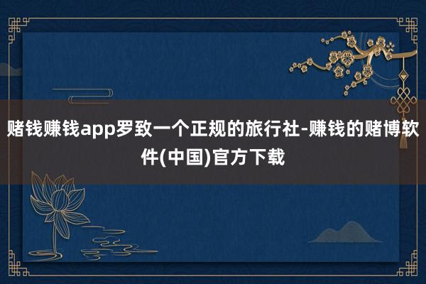 赌钱赚钱app罗致一个正规的旅行社-赚钱的赌博软件(中国)官方下载