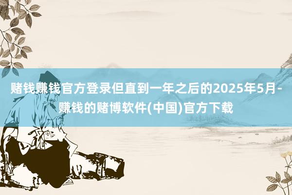 赌钱赚钱官方登录但直到一年之后的2025年5月-赚钱的赌博软件(中国)官方下载