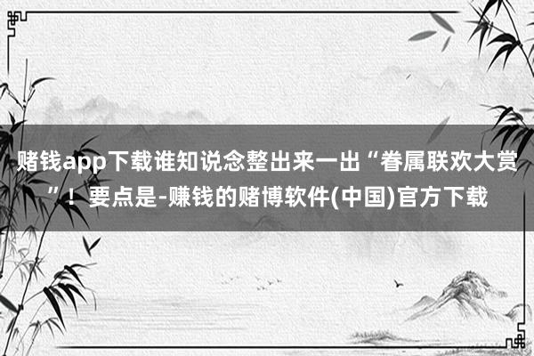 赌钱app下载谁知说念整出来一出“眷属联欢大赏”！要点是-赚钱的赌博软件(中国)官方下载