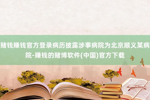 赌钱赚钱官方登录病历披露涉事病院为北京顺义某病院-赚钱的赌博软件(中国)官方下载