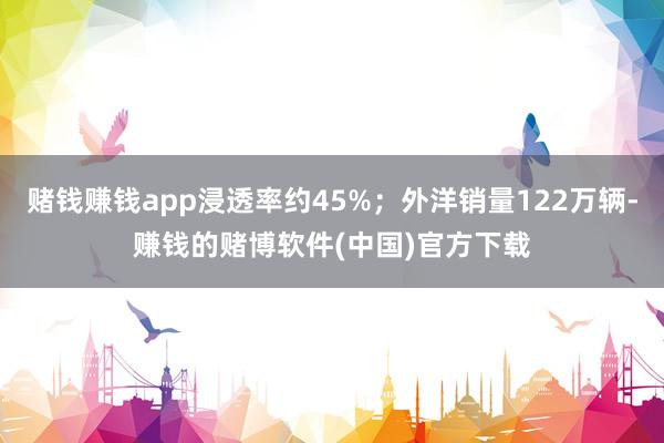 赌钱赚钱app浸透率约45%；外洋销量122万辆-赚钱的赌博软件(中国)官方下载
