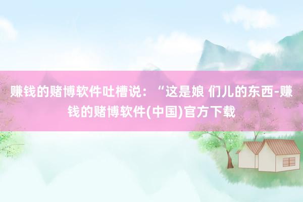 赚钱的赌博软件吐槽说：“这是娘 们儿的东西-赚钱的赌博软件(中国)官方下载