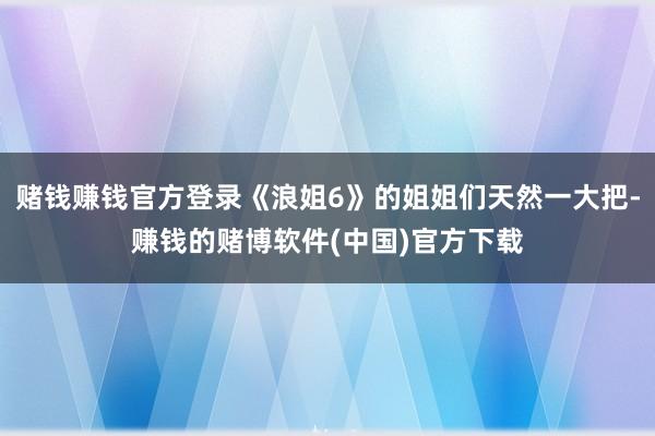 赌钱赚钱官方登录《浪姐6》的姐姐们天然一大把-赚钱的赌博软件(中国)官方下载