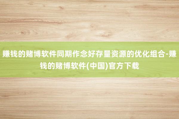 赚钱的赌博软件同期作念好存量资源的优化组合-赚钱的赌博软件(中国)官方下载