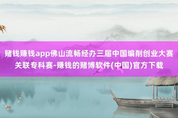 赌钱赚钱app佛山流畅经办三届中国编削创业大赛关联专科赛-赚钱的赌博软件(中国)官方下载