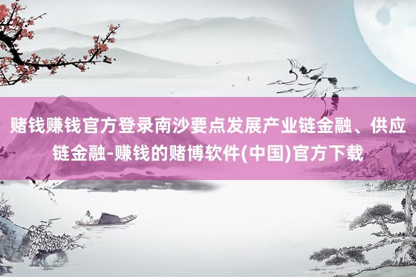 赌钱赚钱官方登录南沙要点发展产业链金融、供应链金融-赚钱的赌博软件(中国)官方下载