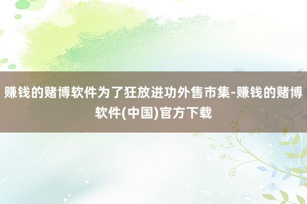 赚钱的赌博软件为了狂放进功外售市集-赚钱的赌博软件(中国)官方下载