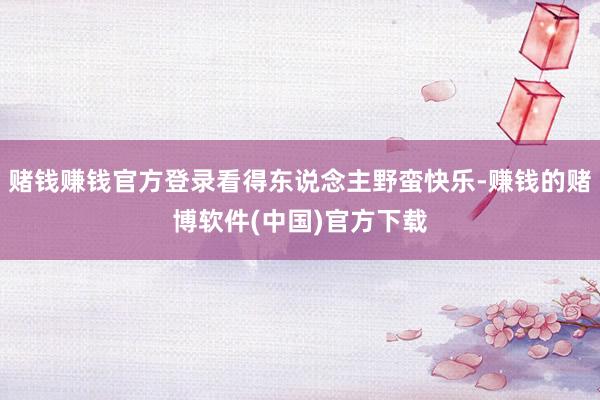 赌钱赚钱官方登录看得东说念主野蛮快乐-赚钱的赌博软件(中国)官方下载