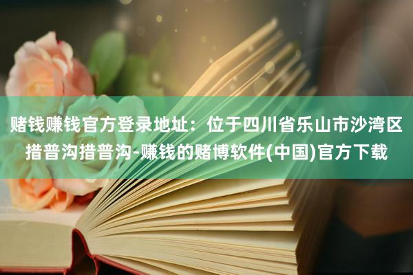 赌钱赚钱官方登录地址：位于四川省乐山市沙湾区措普沟措普沟-赚钱的赌博软件(中国)官方下载