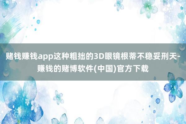 赌钱赚钱app这种粗拙的3D眼镜根蒂不稳妥刑天-赚钱的赌博软件(中国)官方下载