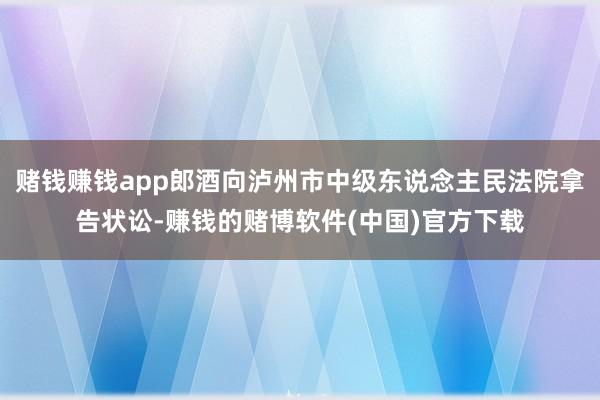 赌钱赚钱app郎酒向泸州市中级东说念主民法院拿告状讼-赚钱的赌博软件(中国)官方下载