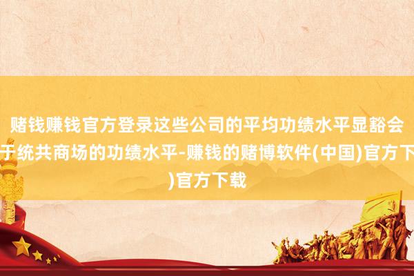 赌钱赚钱官方登录这些公司的平均功绩水平显豁会好于统共商场的功绩水平-赚钱的赌博软件(中国)官方下载