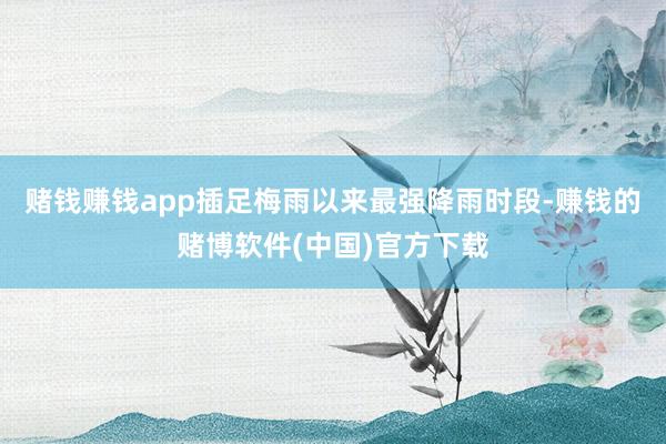 赌钱赚钱app插足梅雨以来最强降雨时段-赚钱的赌博软件(中国)官方下载