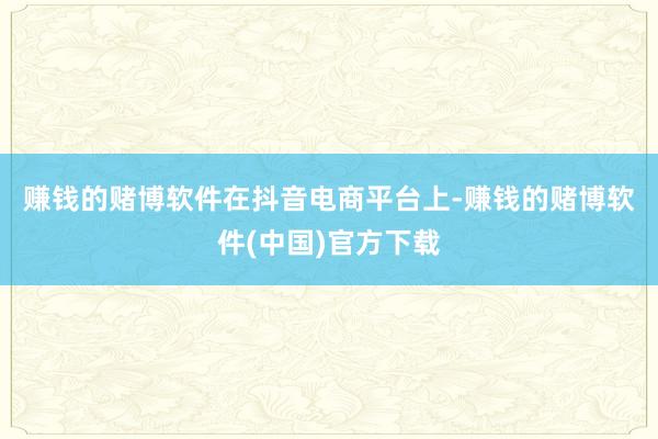 赚钱的赌博软件　　在抖音电商平台上-赚钱的赌博软件(中国)官方下载